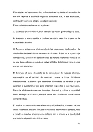 11
Este objetivo, es bastante amplio y unificador de varios objetivos intermedios, lo
que nos impulsa a establecer objetivos específicos que, al ser alcanzados,
contribuirán finalmente a lograr ese objetivo general.
Estas metas intermedias son las siguientes:
A. Establecer en nuestro instituto un ambiente de trabajo gratificante para todos.
B. Asegurar la comunicación y colaboración entre todos los actores de la
Comunidad Educativa.
C. Promover activamente el desarrollo de las capacidades intelectuales y la
adquisición de conocimientos en nuestros alumnos. Potenciar el aprendizaje
competencial, aplicando los conocimientos de manera autónoma y reflexiva en
su vida diaria. Además, ayudarles a cultivar el hábito de la lectura frente a otros
medios más alienantes.
D. Estimular el pleno desarrollo de la personalidad de nuestros alumnos,
apoyándolos en el proceso de aprender, razonar y tomar decisiones
independientes. Buscamos que desarrollen habilidades de reflexión y que
aprendan a cuestionarse todo para encontrar respuestas a sus inquietudes.
Fomentar el deseo de aprender, investigar, descubrir y cultivar la capacidad
crítica a lo largo de su camino personal, ya que esto contribuirá a su crecimiento
como individuos.
E. Inculcar en nuestros alumnos el respeto por los derechos humanos, valores
éticos y libertades. Prevenir actitudes de rechazo o discriminación por sexo, raza
o religión, e impulsar el compromiso solidario con el entorno y la colectividad
mediante la adquisición de hábitos cívicos.
 