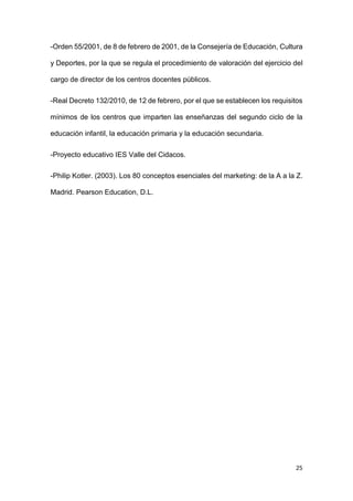25
-Orden 55/2001, de 8 de febrero de 2001, de la Consejería de Educación, Cultura
y Deportes, por la que se regula el procedimiento de valoración del ejercicio del
cargo de director de los centros docentes públicos.
-Real Decreto 132/2010, de 12 de febrero, por el que se establecen los requisitos
mínimos de los centros que imparten las enseñanzas del segundo ciclo de la
educación infantil, la educación primaria y la educación secundaria.
-Proyecto educativo IES Valle del Cidacos.
-Philip Kotler. (2003). Los 80 conceptos esenciales del marketing: de la A a la Z.
Madrid. Pearson Education, D.L.
 
