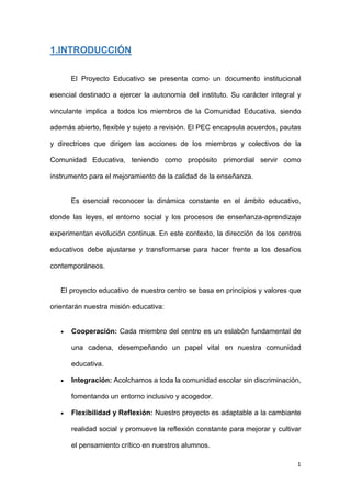 1
1.INTRODUCCIÓN
El Proyecto Educativo se presenta como un documento institucional
esencial destinado a ejercer la autonomía del instituto. Su carácter integral y
vinculante implica a todos los miembros de la Comunidad Educativa, siendo
además abierto, flexible y sujeto a revisión. El PEC encapsula acuerdos, pautas
y directrices que dirigen las acciones de los miembros y colectivos de la
Comunidad Educativa, teniendo como propósito primordial servir como
instrumento para el mejoramiento de la calidad de la enseñanza.
Es esencial reconocer la dinámica constante en el ámbito educativo,
donde las leyes, el entorno social y los procesos de enseñanza-aprendizaje
experimentan evolución continua. En este contexto, la dirección de los centros
educativos debe ajustarse y transformarse para hacer frente a los desafíos
contemporáneos.
El proyecto educativo de nuestro centro se basa en principios y valores que
orientarán nuestra misión educativa:
 Cooperación: Cada miembro del centro es un eslabón fundamental de
una cadena, desempeñando un papel vital en nuestra comunidad
educativa.
 Integración: Acolchamos a toda la comunidad escolar sin discriminación,
fomentando un entorno inclusivo y acogedor.
 Flexibilidad y Reflexión: Nuestro proyecto es adaptable a la cambiante
realidad social y promueve la reflexión constante para mejorar y cultivar
el pensamiento crítico en nuestros alumnos.
 