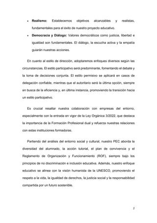 2
 Realismo: Establecemos objetivos alcanzables y realistas,
fundamentales para el éxito de nuestro proyecto educativo.
 Democracia y Diálogo: Valores democráticos como justicia, libertad e
igualdad son fundamentales. El diálogo, la escucha activa y la empatía
guiarán nuestras acciones.
En cuanto al estilo de dirección, adoptaremos enfoques diversos según las
circunstancias. El estilo participativo será predominante, fomentando el debate y
la toma de decisiones conjunta. El estilo permisivo se aplicará en casos de
delegación confiable, mientras que el autoritario será la última opción, siempre
en busca de la eficiencia y, en última instancia, promoviendo la transición hacia
un estilo participativo.
Es crucial resaltar nuestra colaboración con empresas del entorno,
especialmente con la entrada en vigor de la Ley Orgánica 3/2022, que destaca
la importancia de la Formación Profesional dual y refuerza nuestras relaciones
con estas instituciones formadoras.
Partiendo del análisis del entorno social y cultural, nuestro PEC aborda la
diversidad del alumnado, la acción tutorial, el plan de convivencia y el
Reglamento de Organización y Funcionamiento (ROF), siempre bajo los
principios de no discriminación e inclusión educativa. Además, nuestro enfoque
educativo se alinea con la visión humanista de la UNESCO, promoviendo el
respeto a la vida, la igualdad de derechos, la justicia social y la responsabilidad
compartida por un futuro sostenible.
 