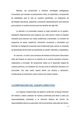4
Además, me comprometo a introducir estrategias pedagógicas
innovadoras que impulsen el pensamiento crítico, la creatividad y el desarrollo
de habilidades para la vida en nuestros estudiantes. La integración de
tecnologías educativas, programas y proyectos interdisciplinarios será esencial
para preparar a nuestros alumnos para los desafíos del siglo XXI.
La atención a la diversidad ocupará un lugar prioritario en mi gestión,
trabajando diligentemente para asegurar que cada alumno reciba el respaldo
necesario para alcanzar sus metas académicas y personales. La inclusión de
programas de apoyo académico, orientación vocacional y actividades que
fomenten la inteligencia emocional será fundamental para cultivar un ambiente
de aprendizaje donde todos los estudiantes se sientan valorados y respaldados.
En resumen, mi visión como directora del Instituto de Educación Secundaria
Valle del Cidacos se centra en la creación de un entorno educativo inclusivo,
colaborativo e innovador. Mi compromiso radica en el desarrollo integral de
nuestros alumnos y en fortalecer los vínculos entre la institución educativa y la
comunidad. Con esta visión, espero liderar con eficacia y dedicación,
contribuyendo al crecimiento y éxito continuo de nuestro instituto.
3.COMPOSICIÓN DEL EQUIPO DIRECTIVO
Los Órganos Unipersonales de gobierno conforman el Equipo Directivo
del Instituto y deben colaborar de manera coordinada para llevar a cabo sus
responsabilidades orientadas a la dirección efectiva del Centro. Su
responsabilidad abarca la supervisión del funcionamiento adecuado del Centro,
 