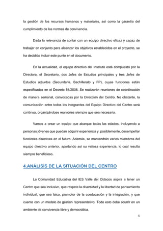 5
la gestión de los recursos humanos y materiales, así como la garantía del
cumplimiento de las normas de convivencia.
Dada la relevancia de contar con un equipo directivo eficaz y capaz de
trabajar en conjunto para alcanzar los objetivos establecidos en el proyecto, se
ha decidido incluir este punto en el documento.
En la actualidad, el equipo directivo del Instituto está compuesto por la
Directora, el Secretario, dos Jefes de Estudios principales y tres Jefes de
Estudios adjuntos (Secundaria, Bachillerato y FP), cuyas funciones están
especificadas en el Decreto 54/2008. Se realizarán reuniones de coordinación
de manera semanal, convocadas por la Dirección del Centro. No obstante, la
comunicación entre todos los integrantes del Equipo Directivo del Centro será
continua, organizándose reuniones siempre que sea necesario.
Vamos a crear un equipo que abarque todas las edades, incluyendo a
personas jóvenes que puedan adquirir experiencia y, posiblemente, desempeñar
funciones directivas en el futuro. Además, se mantendrán varios miembros del
equipo directivo anterior, aportando así su valiosa experiencia, lo cual resulta
siempre beneficioso.
4.ANÁLISIS DE LA SITUACIÓN DEL CENTRO
La Comunidad Educativa del IES Valle del Cidacos aspira a tener un
Centro que sea inclusivo, que respete la diversidad y la libertad de pensamiento
individual, que sea laico, promotor de la coeducación y la integración, y que
cuente con un modelo de gestión representativo. Todo esto debe ocurrir en un
ambiente de convivencia libre y democrática.
 