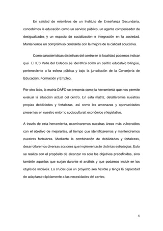 6
En calidad de miembros de un Instituto de Enseñanza Secundaria,
concebimos la educación como un servicio público, un agente compensador de
desigualdades y un espacio de socialización e integración en la sociedad.
Mantenemos un compromiso constante con la mejora de la calidad educativa.
Como características distintivas del centro en la localidad podemos indicar
que El IES Valle del Cidacos se identifica como un centro educativo bilingüe,
perteneciente a la esfera pública y bajo la jurisdicción de la Consejería de
Educación, Formación y Empleo.
Por otro lado, la matriz DAFO se presenta como la herramienta que nos permite
evaluar la situación actual del centro. En esta matriz, detallaremos nuestras
propias debilidades y fortalezas, así como las amenazas y oportunidades
presentes en nuestro entorno sociocultural, económico y legislativo.
A través de esta herramienta, examinaremos nuestras áreas más vulnerables
con el objetivo de mejorarlas, al tiempo que identificaremos y mantendremos
nuestras fortalezas. Mediante la combinación de debilidades y fortalezas,
desarrollaremos diversas acciones que implementarán distintas estrategias. Esto
se realiza con el propósito de alcanzar no solo los objetivos predefinidos, sino
también aquellos que surjan durante el análisis y que podamos incluir en los
objetivos iniciales. Es crucial que un proyecto sea flexible y tenga la capacidad
de adaptarse rápidamente a las necesidades del centro.
 