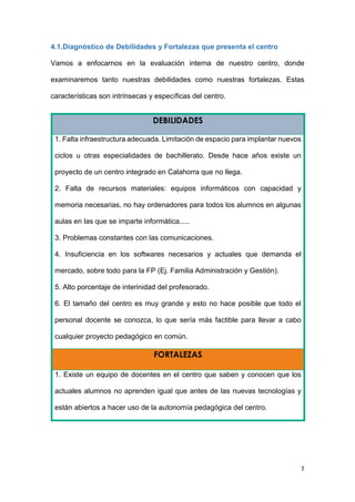 7
4.1.Diagnóstico de Debilidades y Fortalezas que presenta el centro
Vamos a enfocarnos en la evaluación interna de nuestro centro, donde
examinaremos tanto nuestras debilidades como nuestras fortalezas. Estas
características son intrínsecas y específicas del centro.
DEBILIDADES
1. Falta infraestructura adecuada. Limitación de espacio para implantar nuevos
ciclos u otras especialidades de bachillerato. Desde hace años existe un
proyecto de un centro integrado en Calahorra que no llega.
2. Falta de recursos materiales: equipos informáticos con capacidad y
memoria necesarias, no hay ordenadores para todos los alumnos en algunas
aulas en las que se imparte informática.....
3. Problemas constantes con las comunicaciones.
4. Insuficiencia en los softwares necesarios y actuales que demanda el
mercado, sobre todo para la FP (Ej. Familia Administración y Gestión).
5. Alto porcentaje de interinidad del profesorado.
6. El tamaño del centro es muy grande y esto no hace posible que todo el
personal docente se conozca, lo que sería más factible para llevar a cabo
cualquier proyecto pedagógico en común.
FORTALEZAS
1. Existe un equipo de docentes en el centro que saben y conocen que los
actuales alumnos no aprenden igual que antes de las nuevas tecnologías y
están abiertos a hacer uso de la autonomía pedagógica del centro.
 