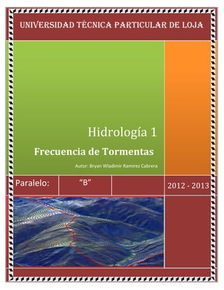 UNIVERSIDAD TÉCNICA PARTICULAR DE LOJA




                 Hidrología 1
    Frecuencia de Tormentas
            Autor: Bryan Wladimir Ramírez Cabrera


Paralelo:    “B”                                    2012 - 2013
 