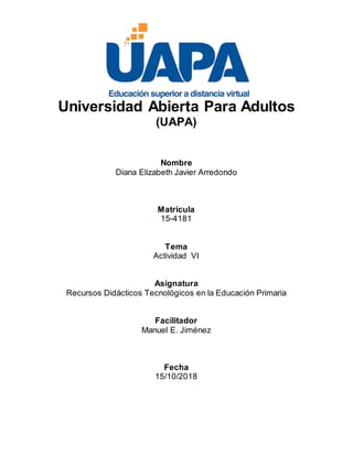 Universidad Abierta Para Adultos
(UAPA)
Nombre
Diana Elizabeth Javier Arredondo
Matricula
15-4181
Tema
Actividad VI
Asignatura
Recursos Didácticos Tecnológicos en la Educación Primaria
Facilitador
Manuel E. Jiménez
Fecha
15/10/2018
 