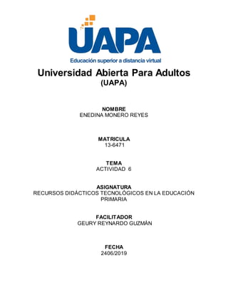 Universidad Abierta Para Adultos
(UAPA)
NOMBRE
ENEDINA MONERO REYES
MATRICULA
13-6471
TEMA
ACTIVIDAD 6
ASIGNATURA
RECURSOS DIDÁCTICOS TECNOLÓGICOS EN LA EDUCACIÓN
PRIMARIA
FACILITADOR
GEURY REYNARDO GUZMÁN
FECHA
2406/2019
 