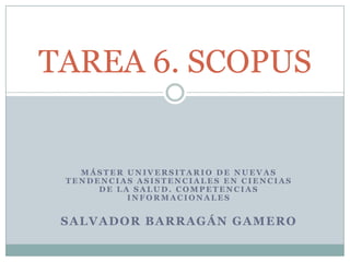 TAREA 6. SCOPUS


   MÁSTER UNIVERSITARIO DE NUEVAS
 TENDENCIAS ASISTENCIALES EN CIENCIAS
      DE LA SALUD. COMPETENCIAS
           INFORMACIONALES


 SALVADOR BARRAGÁN GAMERO
 