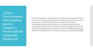 ¿Cómo
funciona estas
Herramientas
para la
Creación y
Publicación de
Contenido
Didácticos?
 Estas herramientas son programas o aplicaciones que se instalan
en nuestra PC,( algunas de estas necesitan aplicaciones Java para
funcionar), y desde la PC podemos entonces, realizar las
actividades que queremos presentar a nuestros estudiantes y
luego presentarla online, como es el caso de Exe learning en cual
se puede empaquetar los contenidos como SCORM para después
llevarlos a la plataforma con la que trabajes, por ejemplo, Moodle.
 