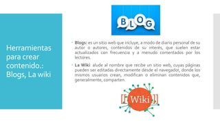 Herramientas
para crear
contenido.:
Blogs, La wiki
 Blogs: es un sitio web que incluye, a modo de diario personal de su
autor o autores, contenidos de su interés, que suelen estar
actualizados con frecuencia y a menudo comentados por los
lectores.
 La Wiki: alude al nombre que recibe un sitio web, cuyas páginas
pueden ser editadas directamente desde el navegador, donde los
mismos usuarios crean, modifican o eliminan contenidos que,
generalmente, comparten.
 