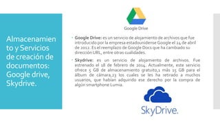 Almacenamien
to yServicios
de creación de
documentos:
Google drive,
Skydrive.
 Google Drive: es un servicio de alojamiento de archivos que fue
introducido por la empresa estadounidense Google el 24 de abril
de 2012. Es el reemplazo de Google Docs que ha cambiado su
dirección URL, entre otras cualidades.
 Skydrive: es un servicio de alojamiento de archivos. Fue
estrenado el 18 de febrero de 2014. Actualmente, este servicio
ofrece 5 GB de almacenamiento gratuito,1 más 15 GB para el
álbum de cámara,23 los cuales se les ha retirado a muchos
usuarios, que habían adquirido ese derecho por la compra de
algún smartphone Lumia.
 