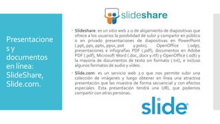 Presentacione
s y
documentos
en línea:
SlideShare,
Slide.com.
 Slideshare: es un sitio web 2.0 de alojamiento de diapositivas que
ofrece a los usuarios la posibilidad de subir y compartir en público
o en privado presentaciones de diapositivas en PowerPoint
(.ppt,.pps,.pptx,.ppsx,.pot y.potx), OpenOffice (.odp);
presentaciones e infografías PDF (.pdf); documentos en Adobe
PDF (.pdf), Microsoft Word (.doc,.docx y.rtf) y OpenOffice (.odt) y
la mayoría de documentos de texto sin formato (.txt), e incluso
algunos formatos de audio y vídeo.
 Slide.com: es un servicio web 2.0 que nos permite subir una
colección de imágenes y luego obtener en línea una atractiva
presentación que las muestra de forma secuencial y con efectos
especiales. Esta presentación tendrá una URL que podemos
compartir con otras personas.
 