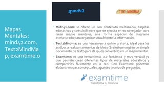 Mapas
Mentales:
mind42.com,
Text2MindMa
p, examtime.o
 Midn42.com: le ofrece un con contenido multimedia, tarjetas
educativas y cuestisoftware que se ejecuta en su navegador para
crear mapas mentales, una forma especial de diagrama
estructurado para organizar visualmente la información.
 Text2Mindma: es una herramienta online gratuita, ideal para los
asiduos a realizar tormentas de ideas (Brainstorming) en un simple
documento de texto para después convertirlo en un mapa mental.
 Examtime: es una herramienta 2.0 fantástica y muy versátil ya
que permite crear diferentes tipos de materiales educativos y
compartirlos fácilmente en la red. Con Examtime podemos
elaborar mapas conceptuales, apuntes onarios de preguntas.
 