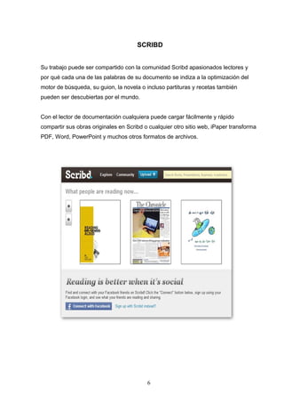 SCRIBD
Su trabajo puede ser compartido con la comunidad Scribd apasionados lectores y
por qué cada una de las palabras de su documento se indiza a la optimización del
motor de búsqueda, su guion, la novela o incluso partituras y recetas también
pueden ser descubiertas por el mundo.
Con el lector de documentación cualquiera puede cargar fácilmente y rápido
compartir sus obras originales en Scribd o cualquier otro sitio web, iPaper transforma
PDF, Word, PowerPoint y muchos otros formatos de archivos.
6
 