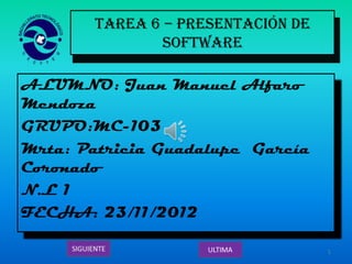 TAREA 6 – Presentación de
              Software

ALUMNO: Juan Manuel Alfaro
Mendoza
GRUPO:MC-103
Mrta: Patricia Guadalupe García
Coronado
N.L 1
FECHA: 23/11/2012

                                   1
 