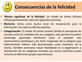 Consecuencias de la felicidad
• Efectos cognitivos de la felicidad. Un estado de ánimo dichoso
influye positivamente sobre los siguientes procesos:
• Memoria: Actúa como buena clave de resuperación para la
información con valencia afectiva positiva.
• Categorización: El estado de ánimo positivo facilita la percepción de
vínculos entre los miembros de una categoría, esto permite encontrar
similitudes (parecidos familiares) entre el ejemplar más
representativo (prototipo) y los ítems marginales de la categoría que
habitualmente habrían sido desestimados como miembros de la
misma. También promueve mayor flexibilidad en la organización y
delimitación de las categorías mentales (un mismo elemento puede
incluirse en diferentes grupos taxonómicos).
 