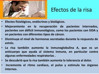 Efectos de la risa
• Efectos fisiológicos, endócrinos y biológicos.
• Mejoramiento en la recuperación de pacientes internados,
pacientes con déficit inmunológicos, como los pacientes con SIDA y
en pacientes con diferentes tipos de cáncer.
• Disminuye el nivel de hormonas secretadas durante la respuesta de
estrés.
• La risa también aumenta la inmunoglobulina A, que es un
anticuerpo que ayuda al sistema inmune, en particular contra
algunas enfermedades respiratorias .
• Se descubrió que la risa también aumenta la tolerancia al dolor.
• Incrementa el ritmo cardíaco, el pulso y estimula los órganos
internos.
 