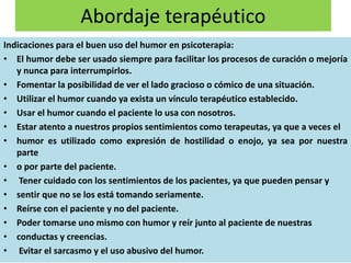 Abordaje terapéutico
Indicaciones para el buen uso del humor en psicoterapia:
• El humor debe ser usado siempre para facilitar los procesos de curación o mejoría
y nunca para interrumpirlos.
• Fomentar la posibilidad de ver el lado gracioso o cómico de una situación.
• Utilizar el humor cuando ya exista un vínculo terapéutico establecido.
• Usar el humor cuando el paciente lo usa con nosotros.
• Estar atento a nuestros propios sentimientos como terapeutas, ya que a veces el
• humor es utilizado como expresión de hostilidad o enojo, ya sea por nuestra
parte
• o por parte del paciente.
• Tener cuidado con los sentimientos de los pacientes, ya que pueden pensar y
• sentir que no se los está tomando seriamente.
• Reírse con el paciente y no del paciente.
• Poder tomarse uno mismo con humor y reír junto al paciente de nuestras
• conductas y creencias.
• Evitar el sarcasmo y el uso abusivo del humor.
 