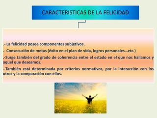 CARACTERISTICAS DE LA FELICIDAD
.- La felicidad posee componentes subjetivos.
.- Consecución de metas (éxito en el plan de vida, logros personales…etc.)
.-Surge también del grado de coherencia entre el estado en el que nos hallamos y
aquel que deseamos.
.-También está determinada por criterios normativos, por la interacción con los
otros y la comparación con ellos.
 