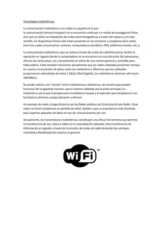 Tecnologías Inalámbricas.
La comunicación inalámbrica o sin cables es aquella en la que
la comunicación (emisor/receptor) no se encuentra unida por un medio de propagación físico,
sino que se utiliza la modulación de ondas electromagnéticas a través del espacio.1 En este
sentido, los dispositivos físicos sólo están presentes en los emisores y receptores de la señal,
entre los cuales encontramos: antenas, computadoras portátiles, PDA, teléfonos móviles, etc.2
La comunicación inalámbrica, que se realiza a través de ondas de radiofrecuencia, facilita la
operación en lugares donde la computadora no se encuentra en una ubicación fija (almacenes,
oficinas de varios pisos, etc.) actualmente se utiliza de una manera general y accesible para
todo público. Cabe también mencionar actualmente que las redes cableadas presentan ventaja
en cuanto a transmisión de datos sobre las inalámbricas. Mientras que las cableadas
proporcionan velocidades de hasta 1 Gbit/s (Red Gigabit), las inalámbricas alcanzan sólo hasta
108 Mbit/s.
Se puede realizar una “mezcla” entre inalámbricas y alámbricas, de manera que pueden
funcionar de la siguiente manera: que el sistema cableado sea la parte principal y la
inalámbrica sea la que le proporcione movilidad al equipo y al operador para desplazarse con
facilidad en distintos campo (almacén u oficina).
Un ejemplo de redes a larga distancia son las Redes públicas de Conmutación por Radio. Estas
redes no tienen problemas en pérdida de señal, debido a que su arquitectura está diseñada
para soportar paquetes de datos en vez de comunicaciones por voz.
Actualmente, las transmisiones inalámbricas constituyen una eficaz herramienta que permite
la transferencia de voz, datos y vídeo sin la necesidad de cableado. Esta transferencia de
información es lograda a través de la emisión de ondas de radio teniendo dos ventajas:
movilidad y flexibilidad del sistema en general.
 