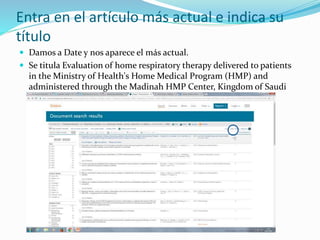 Entra en el artículo más actual e indica su
título
 Damos a Date y nos aparece el más actual.
 Se titula Evaluation of home respiratory therapy delivered to patients
in the Ministry of Health's Home Medical Program (HMP) and
administered through the Madinah HMP Center, Kingdom of Saudi
Arabia, 2013
 
