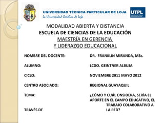 MODALIDAD ABIERTA Y DISTANCIA
         ESCUELA DE CIENCIAS DE LA EDUCACIÓN
                MAESTRÍA EN GERENCIA
              Y LIDERAZGO EDUCACIONAL
NOMBRE DEL DOCENTE:         DR. FRANKLIN MIRANDA, MSc.

ALUMNO:                     LCDO. GEINTNER ALBUJA

CICLO:                      NOVIEMBRE 2011 MAYO 2012

CENTRO ASOCIADO:            REGIONAL GUAYAQUIL

TEMA:                       ¿CÓMO Y CUÁL ONSIDERA, SERÍA EL
                            APORTE EN EL CAMPO EDUCATIVO, EL
                                    TRABAJO COLABORATIVO A
TRAVÉS DE                           LA RED?
 