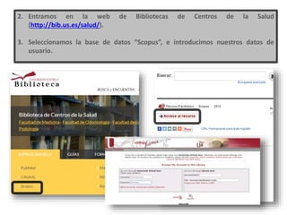 2. Entramos en la web de Bibliotecas de Centros de la Salud
(http://bib.us.es/salud/).
3. Seleccionamos la base de datos “Scopus”, e introducimos nuestros datos de
usuario.
 