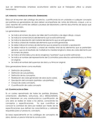 que en determinadas empresas acostumbran solicitar que el trabajador utilice su propia
herramienta.


6.4. FORMATOS Y MATRICES DE OPERACIÓN. GENERADORES

Estos son el resumen del catalogo de precios, cuantificando los en unidades e cualquier concepto
por partidas.Los generadores de obra deben acompañarse de: notas de bitácora, croquis, y en su
caso, reportes de control de calidad y pruebas de laboratorio y demás documentos de apoyo que
solicite la Supervisión.

Los generadores deben:

    Se indica el número de plano de taller del Ccontratista o de algún dibujo, croquis
    Se indica la nomenclatura del elemento que se está estimando
    Se indica la descripción del material del elemento que se está generando.
    Se indica unidad de medida del elemento que se está generando
    Se debe indicar el número de elementos que se presenta a revisión y aprobación
    Se debe indicar la cantidad y unidad de medida total de los elementos que se pretenden
     generar, que es el resultado de multiplicar la medida longitud o área de cada elemento por
     el número de piezas
    Se indica el total dela suma de los renglones (“partidas”) que se están estimando
    Se indica el nombre del representante del Ccontratista para efectos administrativos y su firma
     en original.
    Se indica el nombre del supervisor de obra y su firma en original.

Estos generadores tienen como resultado:

      Definición de partidas.
      Definición de sub-partidas.
      Definición de los conceptos.
      Realización de cada generador de obra (auto cada).
      Descripción del concepto (partidas- sub-partidas).
      Croquis de cada concepto.
      Cuantificación de cada concepto

6.5. CUANTIFICACIÓN DE OBRA

Es un costeo aproximado de todas las partidas (limpieza,
cimentación, albañilería, estructuras, etc.) DESGLOSADAS,
que intervienen en una construcción.La cuantificación de
una obra se realiza en base a los planos, conociendo los
conceptos y especificaciones.       Ya que cuantificar es
conocer la cantidad de obra por realizar por medio de las
especificaciones que definen las características y calidades
requeridas para un producto, concepto.

Se basa especialmente en los catálogos de conceptos de
obra, dando un precio total de la construcción.
 