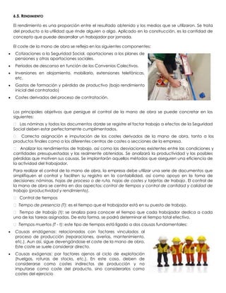 6.5. RENDIMIENTO

El rendimiento es una proporción entre el resultado obtenido y los medios que se utilizaron. Se trata
del producto o la utilidad que rinde alguien o algo. Aplicado en la construcción, es la cantidad de
concepto que puede desarrollar un trabajador por jornada.

El coste de la mano de obra se refleja en los siguientes componentes:
 Cotizaciones a la Seguridad Social, aportaciones a los planes de
 pensiones y otras aportaciones sociales.
 Períodos de descanso en función de los Convenios Colectivos.
 Inversiones en alojamiento, mobiliario, extensiones telefónicas,
 etc.
 Gastos de formación y pérdida de productivo (bajo rendimiento
 inicial del contratado)
 Costes derivados del proceso de contratación.


Los principales objetivos que persigue el control de la mano de obra se puede concretar en los
siguientes:
 Las nóminas y todos los documentos don se registre el factor trabajo a efectos de la Seguridad
                                        de
Social deben estar perfectamente cumplimentados.
 Correcta asignación e imputación de los costes derivados de la mano de obra, tanto a los
productos finales como a los diferentes centros de costes o secciones de la empresa.
 Analizar los rendimientos de trabajo, así como las desviaciones existentes entre las condiciones y
cantidades presupuestadas y las realmente obtenidas. Se analizará la productividad y las posibles
pérdidas que motiven sus causas. Se implantarán aquellos métodos que aseguren una eficiencia de
la actividad del trabajador.
Para realizar el control de la mano de obra, la empresa debe utilizar una serie de documentos que
simplifiquen el control y faciliten su registro en la contabilidad, así como apoyo en la toma de
decisiones: nóminas, hojas de proceso o de ruta, hojas de costes y tarjetas de trabajo. El control de
la mano de obra se centra en dos aspectos: control de tiempos y control de cantidad y calidad de
trabajo (productividad y rendimiento).
 Control de tiempos
 Tiempo de presencia (T): es el tiempo que el trabajador está en su puesto de trabajo.
 Tiempo de trabajo (t): se analiza para conocer el tiempo que cada trabajador dedica a cada
una de las tareas asignadas. De esta forma, se podrá determinar el tiempo total efectivo.
 Tiempos muertos (T - t): este tipo de tiempos está ligado a dos causas fundamentales:
 Causas endógenas: relacionadas con factores vinculados al
 proceso de producción (reparaciones, averías, mantenimiento,
 etc.). Aun así, sigue devengándose el coste de la mano de obra.
 Este coste se suele considerar directo.
 Causas exógenas: por factores ajenos al ciclo de explotación
 (huelgas, roturas de stocks, etc.). En este caso, deben de
 considerarse como costes indirectos de producción y no
 imputarse como coste del producto, sino considerarlos como
 costes del ejercicio
 