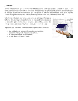 6.6. DESTAJO

Forma del salario en que se remunera al trabajador a tanto por pieza o unidad de obra. —Esta
retribución estimula vivamente la actividad del operario y se aplica con buen éxito, sobre todo para
los trabajos puramente mecánicos o que sólo piden un esfuerzo determinado, porque en aquellos
otros que exigen delicadeza y esmero, la precipitación daña a la calidad del producto.

Es la forma del salario por tiempo, así como el salario por tiempo es
la forma del valor o precio de la fuerza de trabajo.En algunos casos
es aplicable para retribuciones en grupo (cuadrillas, grupos de
trabajo responsables de una pieza o producto concreto, etc.).

Es posible que el sistema a destajo sea más provechoso cuando:

       Las unidades de producción pueden ser medidas.
       La calidad del producto es menos crítica.
       El trabajo está bien estandarizado.
       El flujo de trabajo es continuo.
 