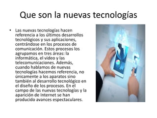 Que son la nuevas tecnologías
• Las nuevas tecnologías hacen
referencia a los últimos desarrollos
tecnológicos y sus aplicaciones,
centrándose en los procesos de
comunicación. Estos procesos los
agrupamos en tres áreas: la
informática, el video y las
telecomunicaciones. Además,
cuando hablamos de nuevas
tecnologías hacemos referencia, no
únicamente a los aparatos sino
también al desarrollo tecnológico en
el diseño de los procesos. En el
campo de las nuevas tecnologías y la
aparición de Internet se han
producido avances espectaculares.
 