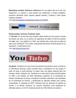 Marcadores sociales: Del.icio.us. Del.icio.us. Es una página web en la que, tras
registrarnos, y a gracias a unos botones que añadiremos a nuestro navegador,
podremos almacenar todas nuestras páginas favoritas y tenerlas a mano desde
cualquier ordenador
Link: http://es.slideshare.net/katalogador/delicious-6104246
Redes sociales: YouTube, Facebook, Twiter
. YouTube: Es un sitio web para compartir vídeos subidos por los usuarios a través
de Internet, por tanto, es un servicio de alojamiento de videos. El término proviene
del Inglés "you", que significa tú y "tube", que significa tubo, canal, pero se utiliza en
argot como "televisión". Por lo tanto, el significado del término YouTube podría ser "tú
transmites" o "canal hecho por ti".
Link: https://www.youtube.com/
Facebook: Facebook es la red social que permite a las personas, tener su perfil con
su información personal y poder compartir fotos y comentarios con sus amigos. A
parte de crear un perfil personal, se puede crear una página especial para una
empresa, artista, institución, etc. Facebook es un sitio web de redes sociales lanzada
en 2004 y fue fundado por Mark Zuckerberg, estudiante de la Universidad de
Harvard. Inicialmente, el acceso a Facebook se limitaba solamente a los estudiantes
de la Universidad de Harvard, y rápidamente se expandió también para muchas
universidades. A mediados de 2007, Facebook creó sus versiones en español, en
francés y en alemán, traducido por usuarios voluntarios, para expandirse en
diferentes países, y en 2012, Facebook alcanzó los 1000 millones de usuarios.}
 