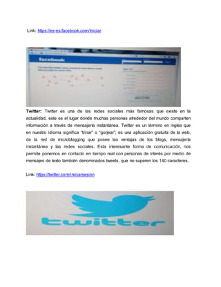 Link: https://es-es.facebook.com/Iniciar
Twitter: Twitter es una de las redes sociales más famosas que existe en la
actualidad, este es el lugar donde muchas personas alrededor del mundo comparten
información a través de mensajería instantánea. Twitter es un término en ingles que
en nuestro idioma significa “trinar” o “gorjear”; es una aplicación gratuita de la web,
de la red de microblogging que posee las ventajas de los blogs, mensajería
instantánea y las redes sociales. Esta interesante forma de comunicación, nos
permite ponernos en contacto en tiempo real con personas de interés por medio de
mensajes de texto también denominados tweets, que no superen los 140 caracteres.
Link: https://twitter.com/iniciarsesion
 