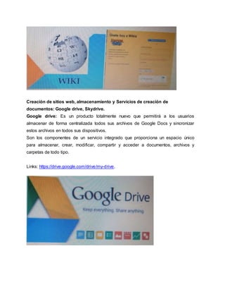 Creación de sitios web, almacenamiento y Servicios de creación de
documentos: Google drive, Skydrive.
Google drive: Es un producto totalmente nuevo que permitirá a los usuarios
almacenar de forma centralizada todos sus archivos de Google Docs y sincronizar
estos archivos en todos sus dispositivos.
Son los componentes de un servicio integrado que proporciona un espacio único
para almacenar, crear, modificar, compartir y acceder a documentos, archivos y
carpetas de todo tipo.
Links: https://drive.google.com/drive/my-drive.
 