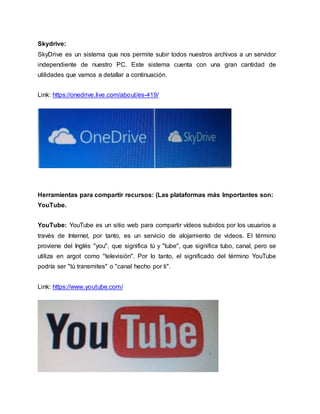 Skydrive:
SkyDrive es un sistema que nos permite subir todos nuestros archivos a un servidor
independiente de nuestro PC. Este sistema cuenta con una gran cantidad de
utilidades que vamos a detallar a continuación.
Link: https://onedrive.live.com/about/es-419/
Herramientas para compartir recursos: (Las plataformas más Importantes son:
YouTube.
YouTube: YouTube es un sitio web para compartir vídeos subidos por los usuarios a
través de Internet, por tanto, es un servicio de alojamiento de videos. El término
proviene del Inglés "you", que significa tú y "tube", que significa tubo, canal, pero se
utiliza en argot como "televisión". Por lo tanto, el significado del término YouTube
podría ser "tú transmites" o "canal hecho por ti".
Link: https://www.youtube.com/
 