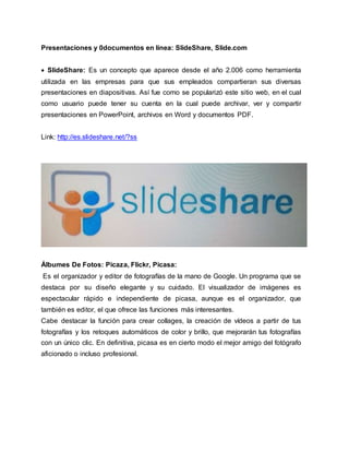 Presentaciones y 0documentos en línea: SlideShare, Slide.com
 SlideShare: Es un concepto que aparece desde el año 2.006 como herramienta
utilizada en las empresas para que sus empleados compartieran sus diversas
presentaciones en diapositivas. Así fue como se popularizó este sitio web, en el cual
como usuario puede tener su cuenta en la cual puede archivar, ver y compartir
presentaciones en PowerPoint, archivos en Word y documentos PDF.
Link: http://es.slideshare.net/?ss
Álbumes De Fotos: Picaza, Flickr, Picasa:
Es el organizador y editor de fotografías de la mano de Google. Un programa que se
destaca por su diseño elegante y su cuidado. El visualizador de imágenes es
espectacular rápido e independiente de picasa, aunque es el organizador, que
también es editor, el que ofrece las funciones más interesantes.
Cabe destacar la función para crear collages, la creación de vídeos a partir de tus
fotografías y los retoques automáticos de color y brillo, que mejorarán tus fotografías
con un único clic. En definitiva, picasa es en cierto modo el mejor amigo del fotógrafo
aficionado o incluso profesional.
 