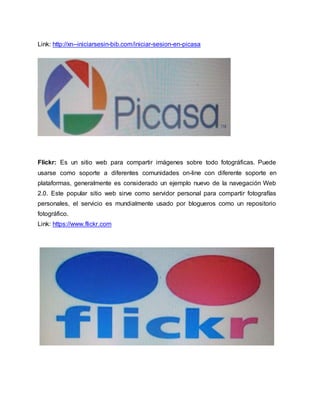 Link: http://xn--iniciarsesin-bib.com/iniciar-sesion-en-picasa
Flickr: Es un sitio web para compartir imágenes sobre todo fotográficas. Puede
usarse como soporte a diferentes comunidades on-line con diferente soporte en
plataformas, generalmente es considerado un ejemplo nuevo de la navegación Web
2.0. Este popular sitio web sirve como servidor personal para compartir fotografías
personales, el servicio es mundialmente usado por blogueros como un repositorio
fotográfico.
Link: https://www.flickr.com
 