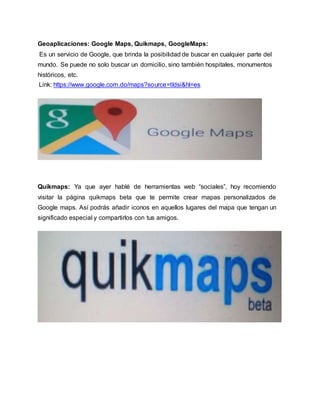 Geoaplicaciones: Google Maps, Quikmaps, GoogleMaps:
Es un servicio de Google, que brinda la posibilidad de buscar en cualquier parte del
mundo. Se puede no solo buscar un domicilio, sino también hospitales, monumentos
históricos, etc.
Link: https://www.google.com.do/maps?source=tldsi&hl=es
Quikmaps: Ya que ayer hablé de herramientas web “sociales”, hoy recomiendo
visitar la página quikmaps beta que te permite crear mapas personalizados de
Google maps. Así podrás añadir iconos en aquellos lugares del mapa que tengan un
significado especial y compartirlos con tus amigos.
 