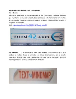 Mapas Mentales: mind42.com, Text2MindMa
Mind42.com.
Permite la generación de mapas mentales de una forma rápida y sencilla. Sólo hay
que registrarse para poder utilizarlo. Las ventajas de esta herramienta son muchas
ya que permite trabajar con otros compañeros en línea e introducir textos, enlaces e
imágenes en los nodos.
Link: https://es.scribd.com/doc/30862212/Manual-Mind42
Text2MindMa. Es la herramienta ideal para aquellos que al igual que yo, son
asiduos a realizar lluvias o tormentas de ideas (Brainstorming) en un simple
documento de texto para luego convertirlo en un mapa mental (MindMap) para una
mejor organización como ya vimos en Wiki MindMap.
.
 