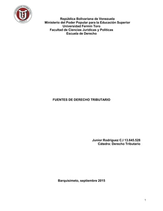 República Bolivariana de Venezuela
Ministerio del Poder Popular para la Educación Superior
Universidad Fermín Toro
Facultad de Ciencias Jurídicas y Políticas
Escuela de Derecho
FUENTES DE DERECHO TRIBUTARIO
Junior Rodríguez C.I 13.645.528
Cátedra: Derecho Tributario
Barquisimeto, septiembre 2015
1
 