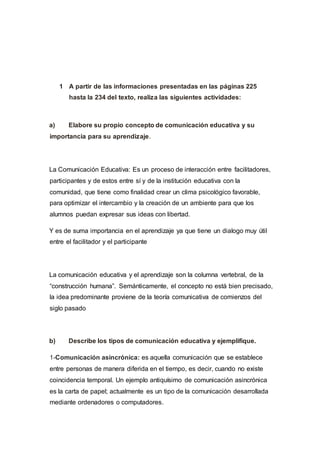 1 A partir de las informaciones presentadas en las páginas 225
hasta la 234 del texto, realiza las siguientes actividades:
a) Elabore su propio concepto de comunicación educativa y su
importancia para su aprendizaje.
La Comunicación Educativa: Es un proceso de interacción entre facilitadores,
participantes y de estos entre sí y de la institución educativa con la
comunidad, que tiene como finalidad crear un clima psicológico favorable,
para optimizar el intercambio y la creación de un ambiente para que los
alumnos puedan expresar sus ideas con libertad.
Y es de suma importancia en el aprendizaje ya que tiene un dialogo muy útil
entre el facilitador y el participante
La comunicación educativa y el aprendizaje son la columna vertebral, de la
“construcción humana”. Semánticamente, el concepto no está bien precisado,
la idea predominante proviene de la teoría comunicativa de comienzos del
siglo pasado
b) Describe los tipos de comunicación educativa y ejemplifique.
1-Comunicación asincrónica: es aquella comunicación que se establece
entre personas de manera diferida en el tiempo, es decir, cuando no existe
coincidencia temporal. Un ejemplo antiquísimo de comunicación asincrónica
es la carta de papel; actualmente es un tipo de la comunicación desarrollada
mediante ordenadores o computadores.
 