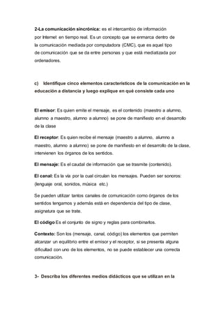 2-La comunicación sincrónica: es el intercambio de información
por Internet en tiempo real. Es un concepto que se enmarca dentro de
la comunicación mediada por computadora (CMC), que es aquel tipo
de comunicación que se da entre personas y que está mediatizada por
ordenadores.
c) Identifique cinco elementos característicos de la comunicación en la
educación a distancia y luego explique en qué consiste cada uno
El emisor: Es quien emite el mensaje, es el contenido (maestro a alumno,
alumno a maestro, alumno a alumno) se pone de manifiesto en el desarrollo
de la clase
El receptor: Es quien recibe el mensaje (maestro a alumno, alumno a
maestro, alumno a alumno) se pone de manifiesto en el desarrollo de la clase,
intervienen los órganos de los sentidos.
El mensaje: Es el caudal de información que se trasmite (contenido).
El canal: Es la vía por la cual circulan los mensajes. Pueden ser sonoros:
(lenguaje oral, sonidos, música etc.)
Se pueden utilizar tantos canales de comunicación como órganos de los
sentidos tengamos y además está en dependencia del tipo de clase,
asignatura que se trate.
El código Es el conjunto de signo y reglas para combinarlos.
Contexto: Son los (mensaje, canal, código) los elementos que permiten
alcanzar un equilibrio entre el emisor y el receptor, si se presenta alguna
dificultad con uno de los elementos, no se puede establecer una correcta
comunicación.
3- Describa los diferentes medios didácticos que se utilizan en la
 