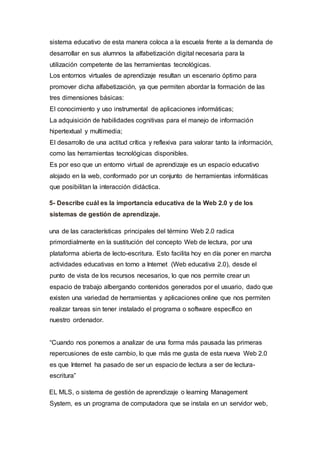 sistema educativo de esta manera coloca a la escuela frente a la demanda de
desarrollar en sus alumnos la alfabetización digital necesaria para la
utilización competente de las herramientas tecnológicas.
Los entornos virtuales de aprendizaje resultan un escenario óptimo para
promover dicha alfabetización, ya que permiten abordar la formación de las
tres dimensiones básicas:
El conocimiento y uso instrumental de aplicaciones informáticas;
La adquisición de habilidades cognitivas para el manejo de información
hipertextual y multimedia;
El desarrollo de una actitud crítica y reflexiva para valorar tanto la información,
como las herramientas tecnológicas disponibles.
Es por eso que un entorno virtual de aprendizaje es un espacio educativo
alojado en la web, conformado por un conjunto de herramientas informáticas
que posibilitan la interacción didáctica.
5- Describe cuál es la importancia educativa de la Web 2.0 y de los
sistemas de gestión de aprendizaje.
una de las características principales del término Web 2.0 radica
primordialmente en la sustitución del concepto Web de lectura, por una
plataforma abierta de lecto-escritura. Esto facilita hoy en día poner en marcha
actividades educativas en torno a Internet (Web educativa 2.0), desde el
punto de vista de los recursos necesarios, lo que nos permite crear un
espacio de trabajo albergando contenidos generados por el usuario, dado que
existen una variedad de herramientas y aplicaciones online que nos permiten
realizar tareas sin tener instalado el programa o software específico en
nuestro ordenador.
“Cuando nos ponemos a analizar de una forma más pausada las primeras
repercusiones de este cambio, lo que más me gusta de esta nueva Web 2.0
es que Internet ha pasado de ser un espacio de lectura a ser de lectura-
escritura”
EL MLS, o sistema de gestión de aprendizaje o learning Management
System, es un programa de computadora que se instala en un servidor web,
 