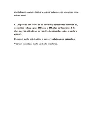 diseñado para conducir, distribuir y controlar actividades de aprendizaje en un
entorno virtual
6.- Después de leer acerca de los servicios y aplicaciones de la Web 2.0,
contenidas en las paginas 246 hasta la 248, elige por los menos 3 de
ellos que has utilizado, de ser negativa la respuesta ¿cuáles te gustaría
utilizar?.
Debo decir que he podido utilizar lo que es: you tube,blog y podcasting
Y para mi han sido de mucha valides he importancia.
 