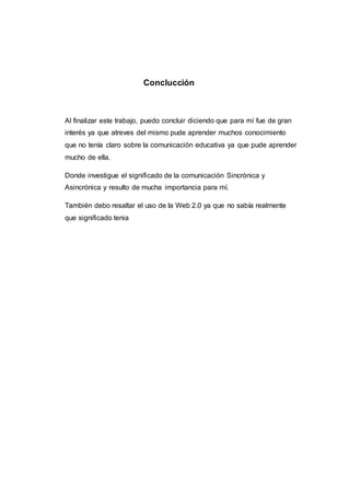 Conclucción
Al finalizar este trabajo, puedo concluir diciendo que para mí fue de gran
interés ya que atreves del mismo pude aprender muchos conocimiento
que no tenía claro sobre la comunicación educativa ya que pude aprender
mucho de ella.
Donde investigue el significado de la comunicación Sincrónica y
Asincrónica y resulto de mucha importancia para mí.
También debo resaltar el uso de la Web 2.0 ya que no sabía realmente
que significado tenia
 