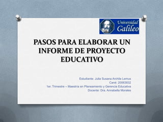 PASOS PARA ELABORAR UN
 INFORME DE PROYECTO
       EDUCATIVO

                           Estudiante: Julia Susana Archila Lemus
                                                  Cané: 20063832
  1er. Trimestre – Maestría en Planeamiento y Gerencia Educativa
                                  Docente: Dra. Annabella Morales
 