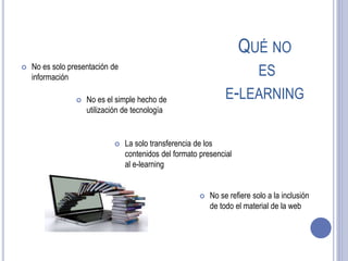 QUÉ NO
ES
E-LEARNING
 No es solo presentación de
información
 No se refiere solo a la inclusión
de todo el material de la web
 La solo transferencia de los
contenidos del formato presencial
al e-learning
 No es el simple hecho de
utilización de tecnología
 