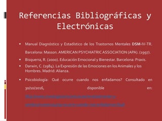 Referencias Bibliográficas y
Electrónicas
 Manual Diagnóstico y Estadístico de los Trastornos Mentales DSM-IV-TR.
Barcelona: Masson. AMERICAN PSYCHIATRICASSOCIATION (APA). (1997).
 Bisquerra, R. (2000). Educación Emocional y Bienestar. Barcelona: Praxis.
 Darwin, C. (1984). La Expresión de las Emociones en losAnimales y los
Hombres. Madrid: Alianza.
 Psicobiología: Qué ocurre cuando nos enfadamos? Consultado en
30/10/2016, disponible en:
http://www.investigacionyciencia.es/revistas/mente-y-
cerebro/numero/47/qu-ocurre-cuando-nos-enfadamos-8746
 