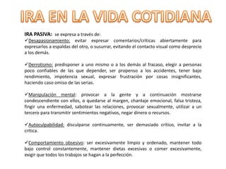 IRA PASIVA: se expresa a través de:
Desapasionamiento: evitar expresar comentarios/críticas abiertamente para
expresarlos a espaldas del otro, o susurrar, evitando el contacto visual como desprecio
a los demás.
Derrotismo: predisponer a uno mismo o a los demás al fracaso, elegir a personas
poco confiables de las que depender, ser propenso a los accidentes, tener bajo
rendimiento, impotencia sexual, expresar frustración por cosas insignificantes,
haciendo caso omiso de las serias.
Manipulación mental: provocar a la gente y a continuación mostrarse
condescendiente con ellos, o quedarse al margen, chantaje emocional, falsa tristeza,
fingir una enfermedad, sabotear las relaciones, provocar sexualmente, utilizar a un
tercero para transmitir sentimientos negativos, negar dinero o recursos.
Autoculpabilidad: disculparse continuamente, ser demasiado crítico, invitar a la
crítica.
Comportamiento obsesivo: ser excesivamente limpio y ordenado, mantener todo
bajo control constantemente, mantener dietas excesivas o comer excesivamente,
exigir que todos los trabajos se hagan a la perfección.
 