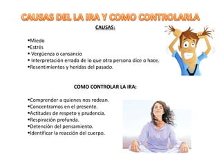 CAUSAS:
Miedo
Estrés
 Vergüenza o cansancio
 Interpretación errada de lo que otra persona dice o hace.
Resentimientos y heridas del pasado.
COMO CONTROLAR LA IRA:
Comprender a quienes nos rodean.
Concentrarnos en el presente.
Actitudes de respeto y prudencia.
Respiración profunda.
Detención del pensamiento.
Identificar la reacción del cuerpo.
 